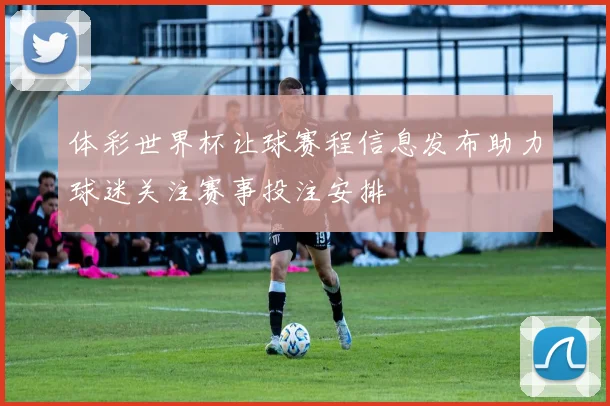 体彩世界杯让球赛程信息发布助力球迷关注赛事投注安排