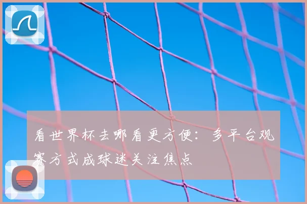 看世界杯去哪看更方便：多平台观赛方式成球迷关注焦点