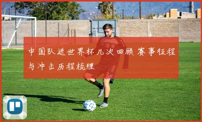 中国队进世界杯几次回顾 赛事征程与冲击历程梳理