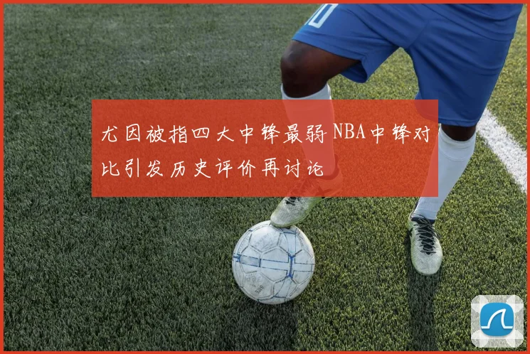 尤因被指四大中锋最弱 NBA中锋对比引发历史评价再讨论